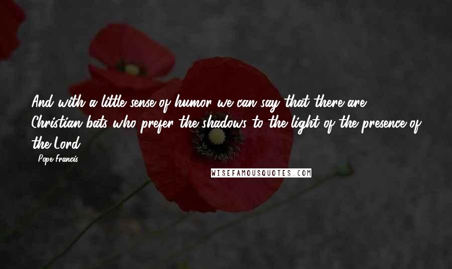Pope Francis Quotes: And with a little sense of humor we can say that there are Christian bats who prefer the shadows to the light of the presence of the Lord.