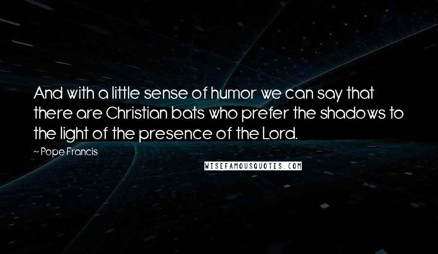 Pope Francis Quotes: And with a little sense of humor we can say that there are Christian bats who prefer the shadows to the light of the presence of the Lord.