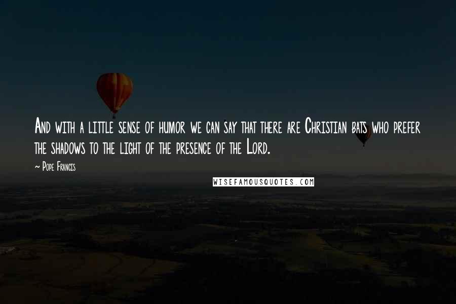 Pope Francis Quotes: And with a little sense of humor we can say that there are Christian bats who prefer the shadows to the light of the presence of the Lord.