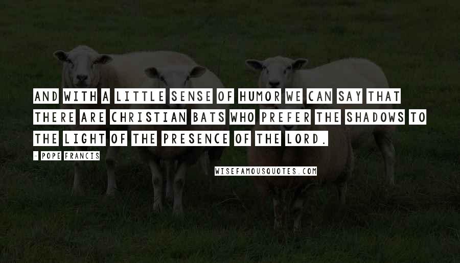 Pope Francis Quotes: And with a little sense of humor we can say that there are Christian bats who prefer the shadows to the light of the presence of the Lord.
