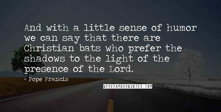 Pope Francis Quotes: And with a little sense of humor we can say that there are Christian bats who prefer the shadows to the light of the presence of the Lord.