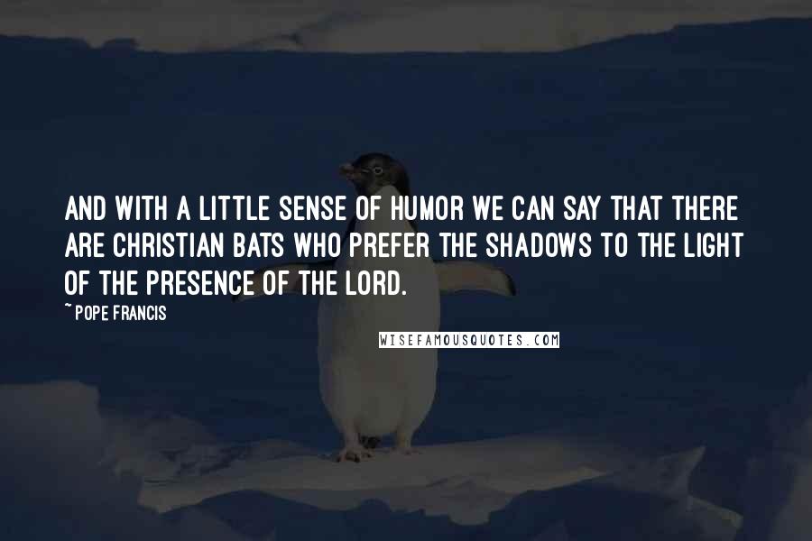 Pope Francis Quotes: And with a little sense of humor we can say that there are Christian bats who prefer the shadows to the light of the presence of the Lord.