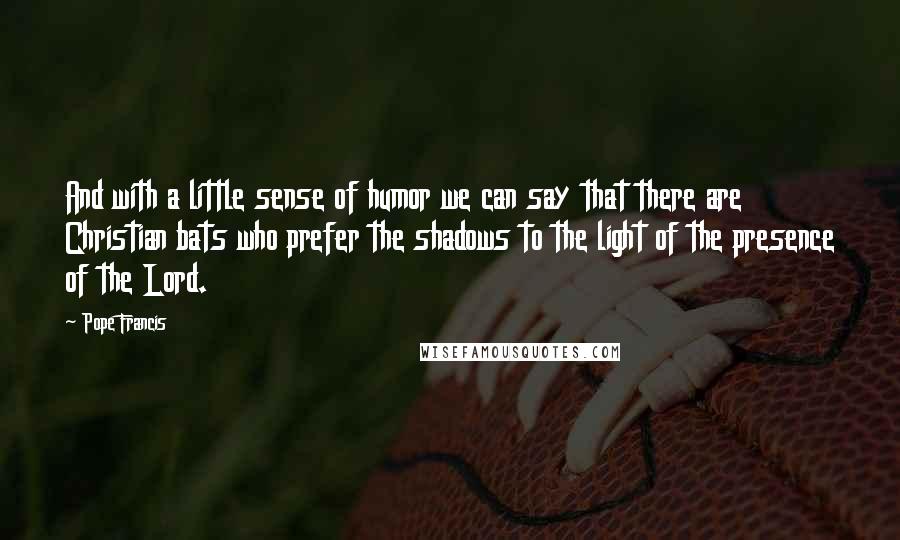 Pope Francis Quotes: And with a little sense of humor we can say that there are Christian bats who prefer the shadows to the light of the presence of the Lord.