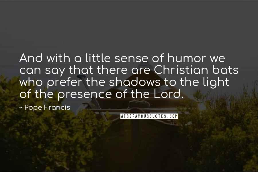 Pope Francis Quotes: And with a little sense of humor we can say that there are Christian bats who prefer the shadows to the light of the presence of the Lord.