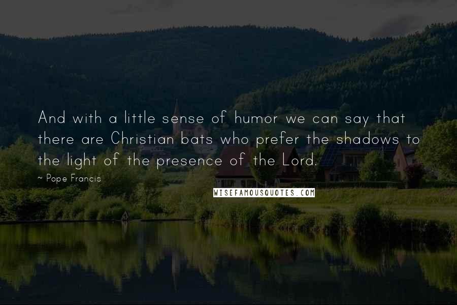 Pope Francis Quotes: And with a little sense of humor we can say that there are Christian bats who prefer the shadows to the light of the presence of the Lord.