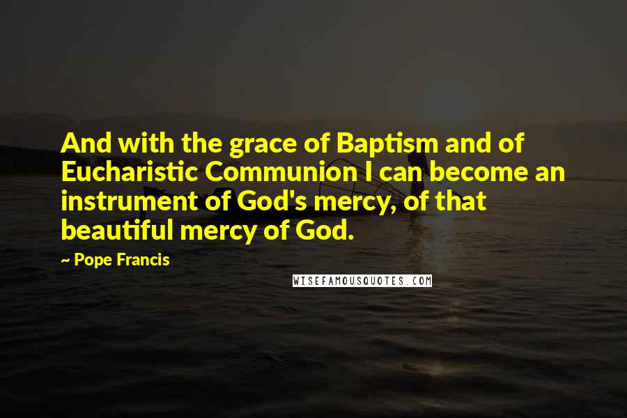 Pope Francis Quotes: And with the grace of Baptism and of Eucharistic Communion I can become an instrument of God's mercy, of that beautiful mercy of God.