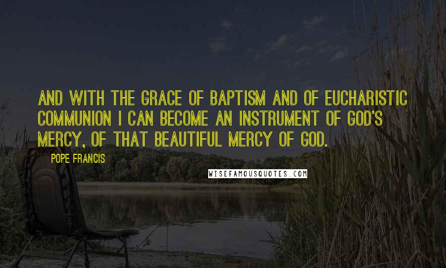 Pope Francis Quotes: And with the grace of Baptism and of Eucharistic Communion I can become an instrument of God's mercy, of that beautiful mercy of God.