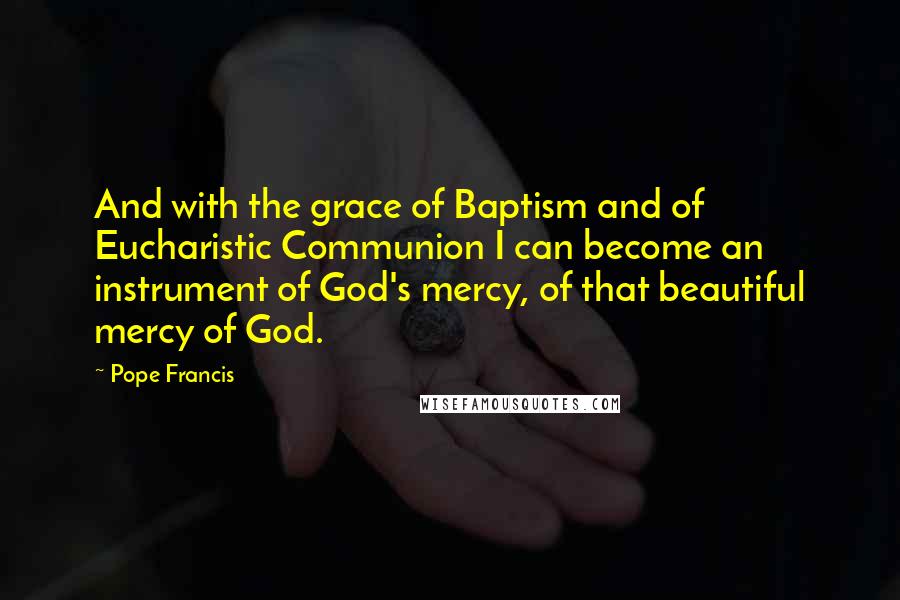 Pope Francis Quotes: And with the grace of Baptism and of Eucharistic Communion I can become an instrument of God's mercy, of that beautiful mercy of God.