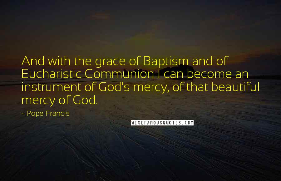 Pope Francis Quotes: And with the grace of Baptism and of Eucharistic Communion I can become an instrument of God's mercy, of that beautiful mercy of God.