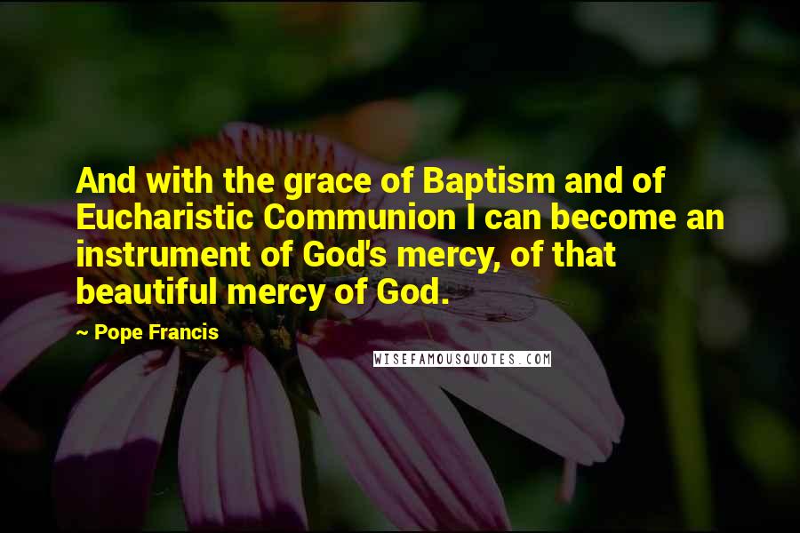 Pope Francis Quotes: And with the grace of Baptism and of Eucharistic Communion I can become an instrument of God's mercy, of that beautiful mercy of God.