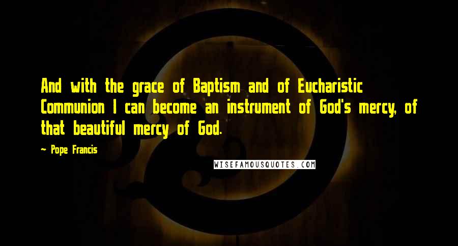 Pope Francis Quotes: And with the grace of Baptism and of Eucharistic Communion I can become an instrument of God's mercy, of that beautiful mercy of God.