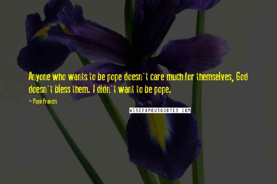 Pope Francis Quotes: Anyone who wants to be pope doesn't care much for themselves, God doesn't bless them. I didn't want to be pope.
