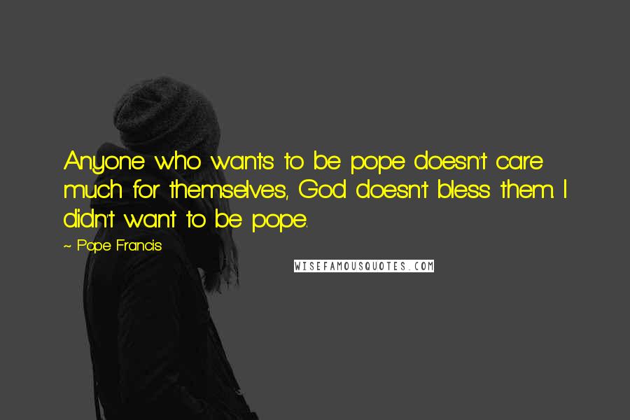 Pope Francis Quotes: Anyone who wants to be pope doesn't care much for themselves, God doesn't bless them. I didn't want to be pope.