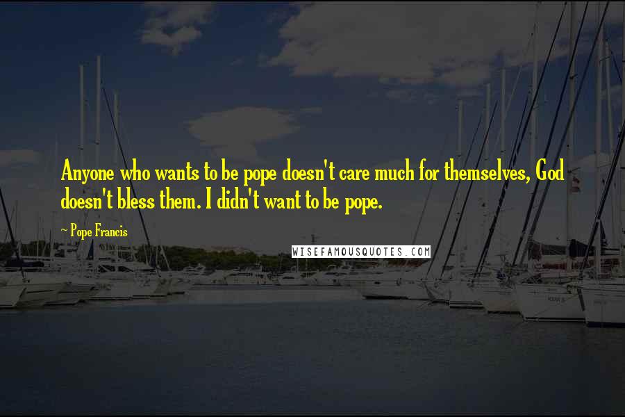 Pope Francis Quotes: Anyone who wants to be pope doesn't care much for themselves, God doesn't bless them. I didn't want to be pope.