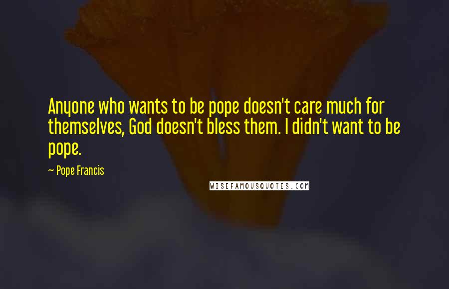 Pope Francis Quotes: Anyone who wants to be pope doesn't care much for themselves, God doesn't bless them. I didn't want to be pope.