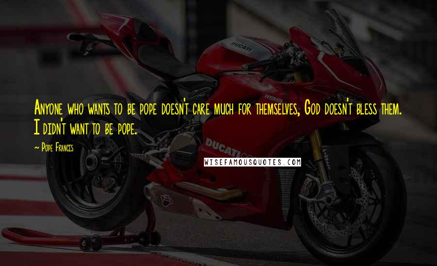 Pope Francis Quotes: Anyone who wants to be pope doesn't care much for themselves, God doesn't bless them. I didn't want to be pope.