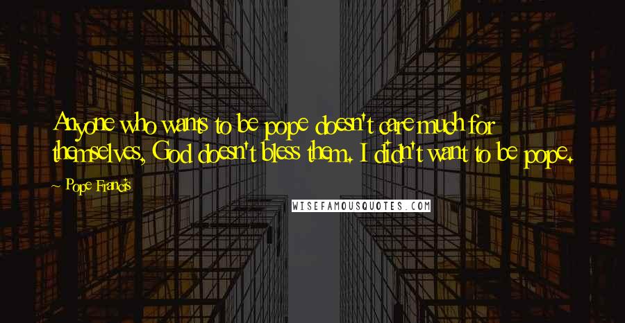 Pope Francis Quotes: Anyone who wants to be pope doesn't care much for themselves, God doesn't bless them. I didn't want to be pope.