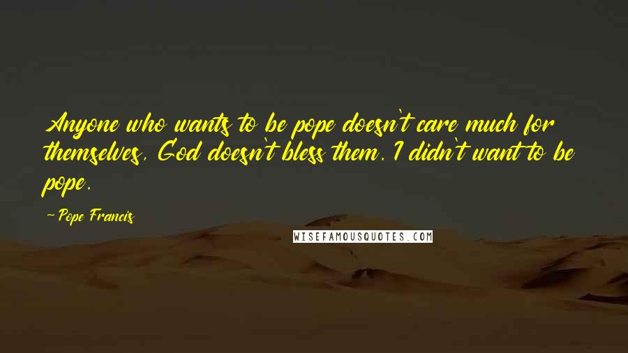 Pope Francis Quotes: Anyone who wants to be pope doesn't care much for themselves, God doesn't bless them. I didn't want to be pope.