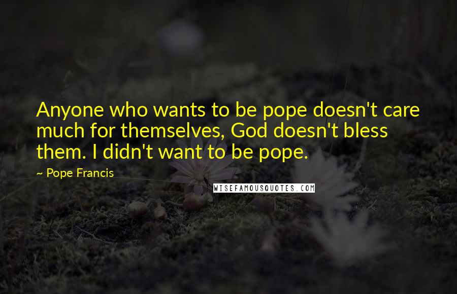 Pope Francis Quotes: Anyone who wants to be pope doesn't care much for themselves, God doesn't bless them. I didn't want to be pope.