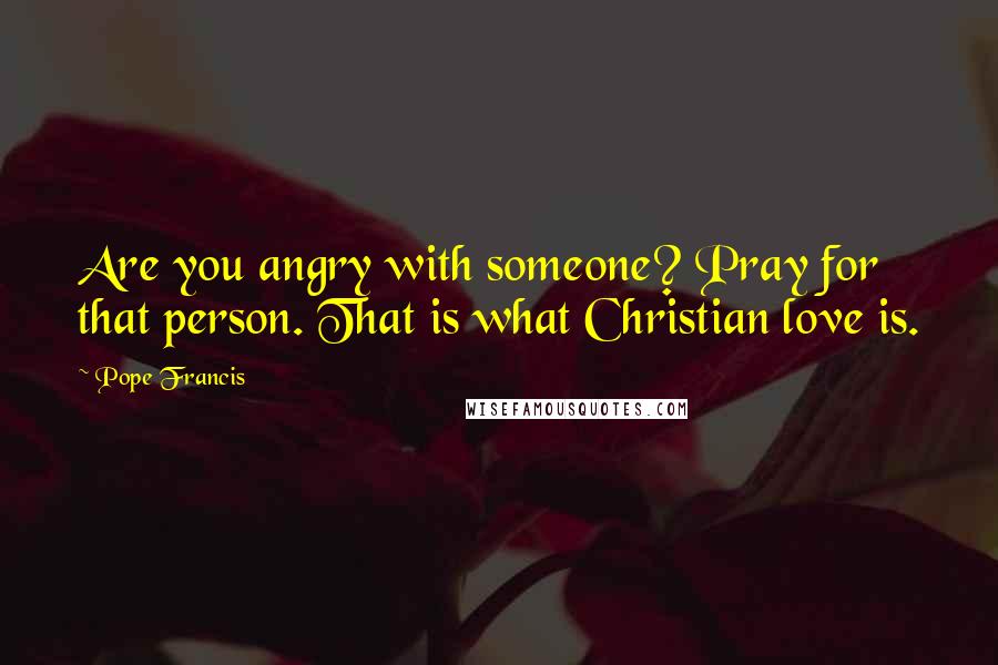 Pope Francis Quotes: Are you angry with someone? Pray for that person. That is what Christian love is.