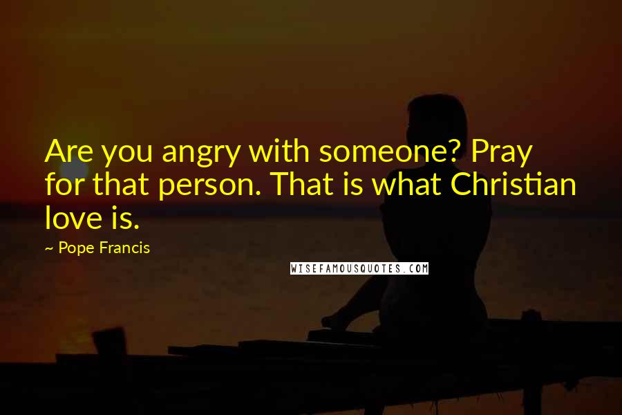 Pope Francis Quotes: Are you angry with someone? Pray for that person. That is what Christian love is.