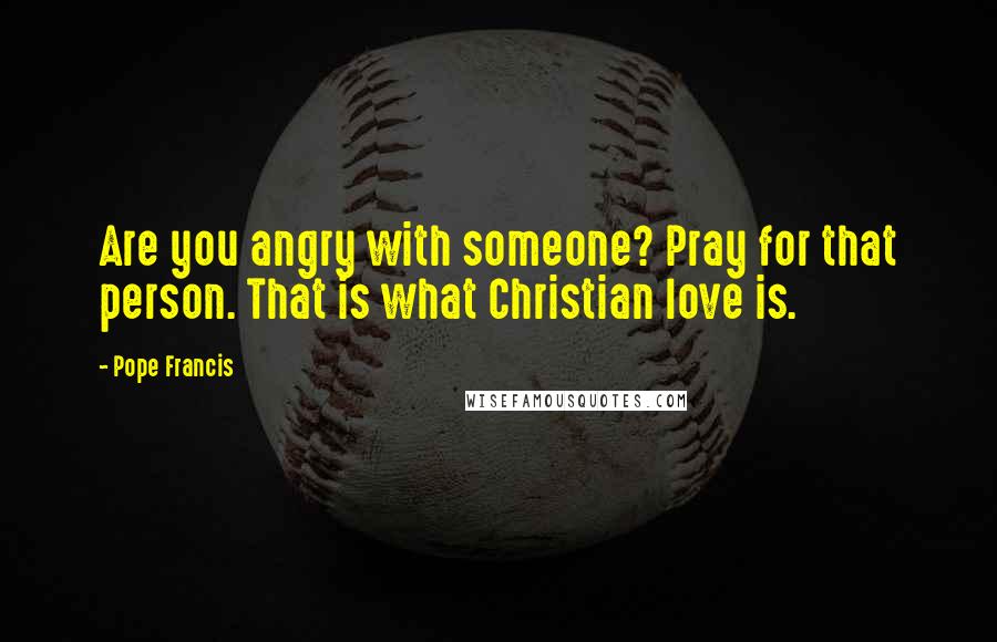 Pope Francis Quotes: Are you angry with someone? Pray for that person. That is what Christian love is.