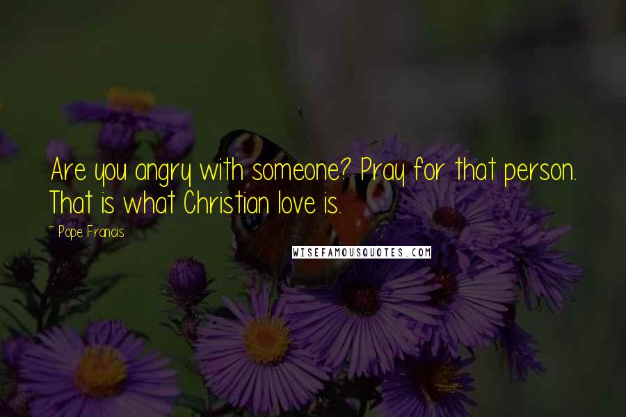 Pope Francis Quotes: Are you angry with someone? Pray for that person. That is what Christian love is.