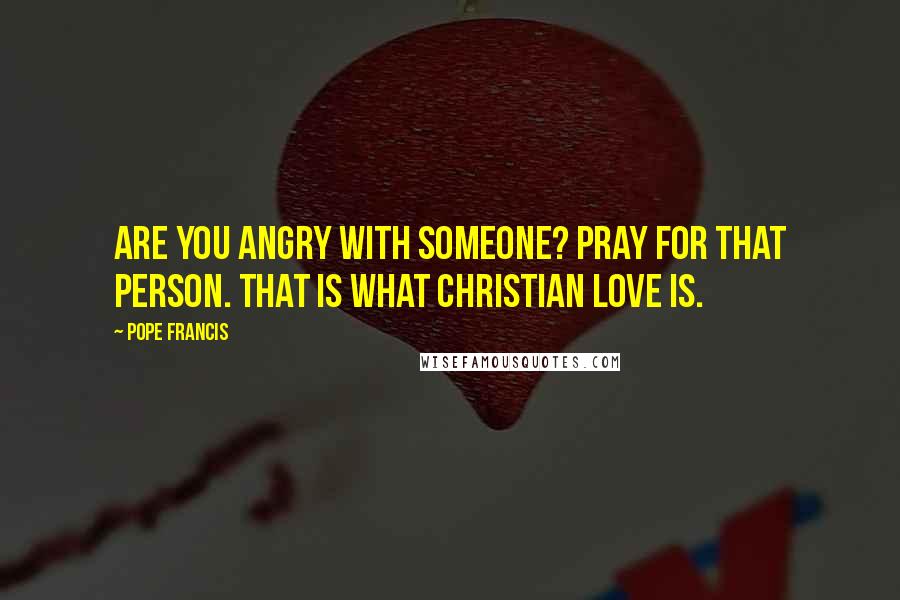 Pope Francis Quotes: Are you angry with someone? Pray for that person. That is what Christian love is.
