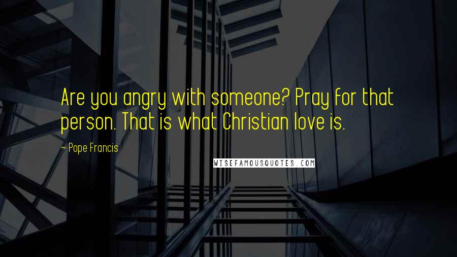 Pope Francis Quotes: Are you angry with someone? Pray for that person. That is what Christian love is.