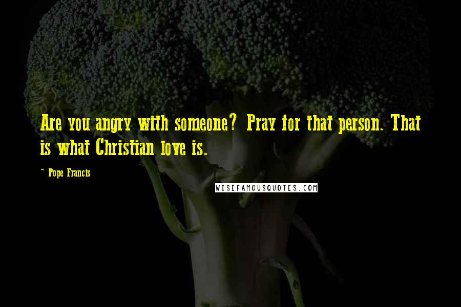 Pope Francis Quotes: Are you angry with someone? Pray for that person. That is what Christian love is.
