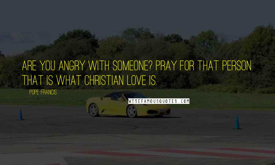 Pope Francis Quotes: Are you angry with someone? Pray for that person. That is what Christian love is.