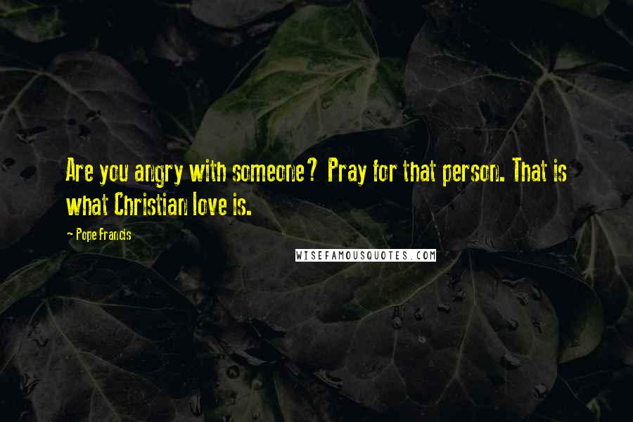 Pope Francis Quotes: Are you angry with someone? Pray for that person. That is what Christian love is.