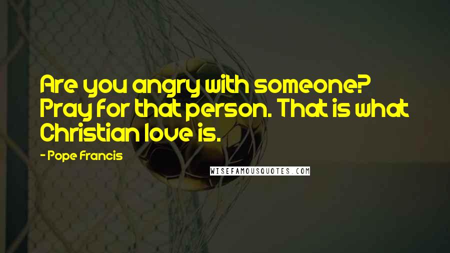 Pope Francis Quotes: Are you angry with someone? Pray for that person. That is what Christian love is.