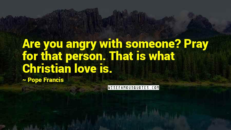 Pope Francis Quotes: Are you angry with someone? Pray for that person. That is what Christian love is.