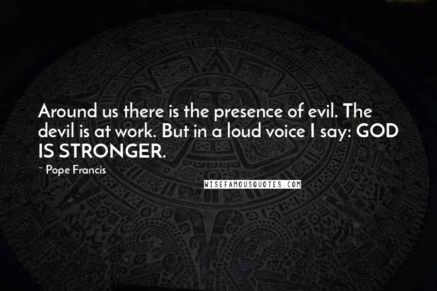 Pope Francis Quotes: Around us there is the presence of evil. The devil is at work. But in a loud voice I say: GOD IS STRONGER.