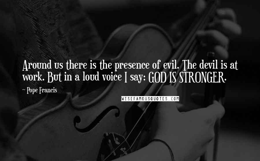 Pope Francis Quotes: Around us there is the presence of evil. The devil is at work. But in a loud voice I say: GOD IS STRONGER.