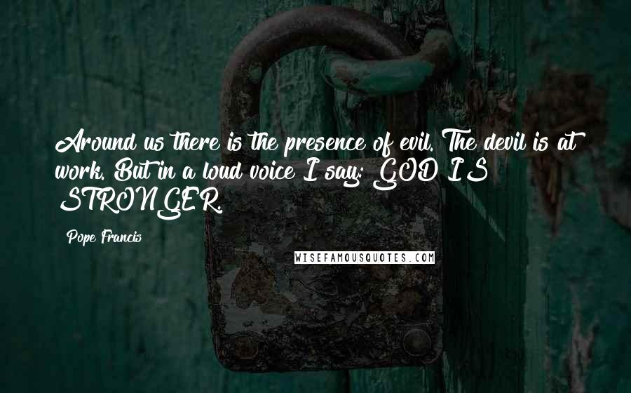 Pope Francis Quotes: Around us there is the presence of evil. The devil is at work. But in a loud voice I say: GOD IS STRONGER.
