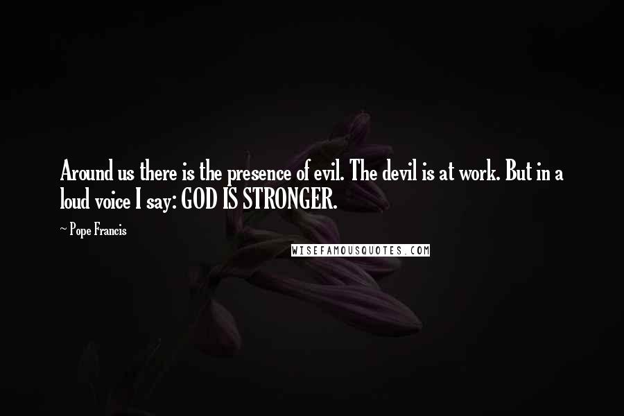 Pope Francis Quotes: Around us there is the presence of evil. The devil is at work. But in a loud voice I say: GOD IS STRONGER.