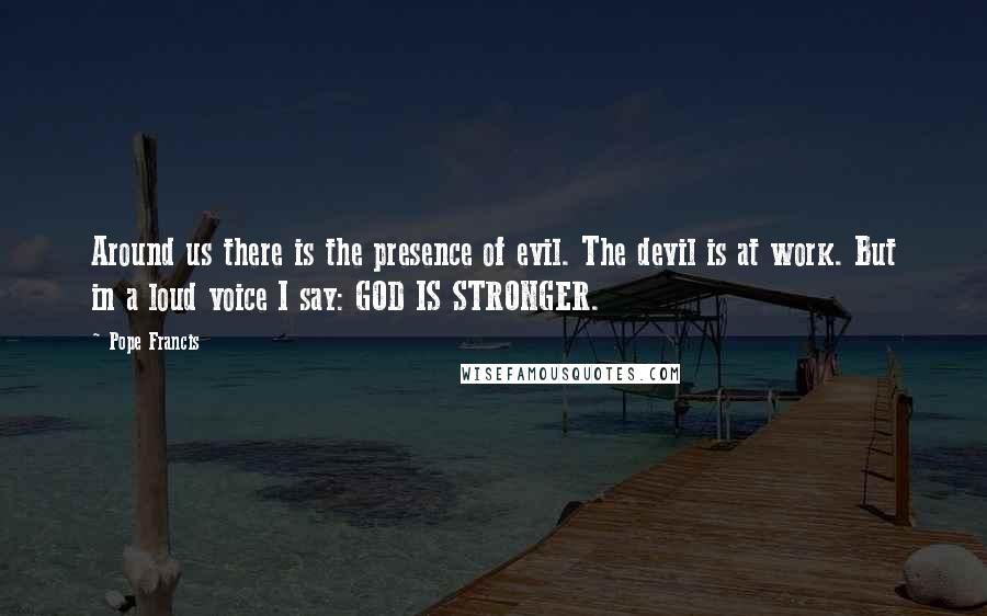 Pope Francis Quotes: Around us there is the presence of evil. The devil is at work. But in a loud voice I say: GOD IS STRONGER.