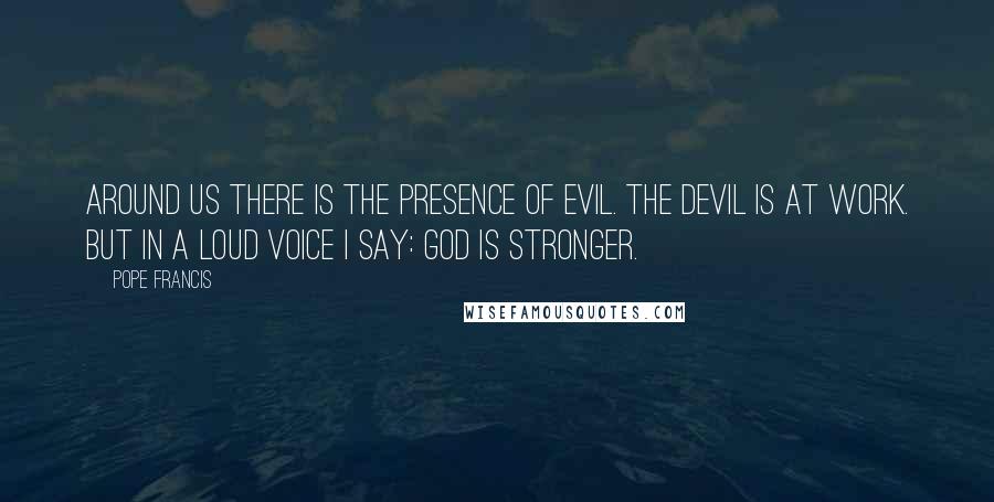 Pope Francis Quotes: Around us there is the presence of evil. The devil is at work. But in a loud voice I say: GOD IS STRONGER.