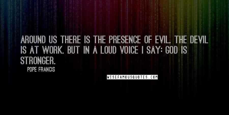 Pope Francis Quotes: Around us there is the presence of evil. The devil is at work. But in a loud voice I say: GOD IS STRONGER.