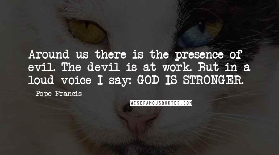 Pope Francis Quotes: Around us there is the presence of evil. The devil is at work. But in a loud voice I say: GOD IS STRONGER.