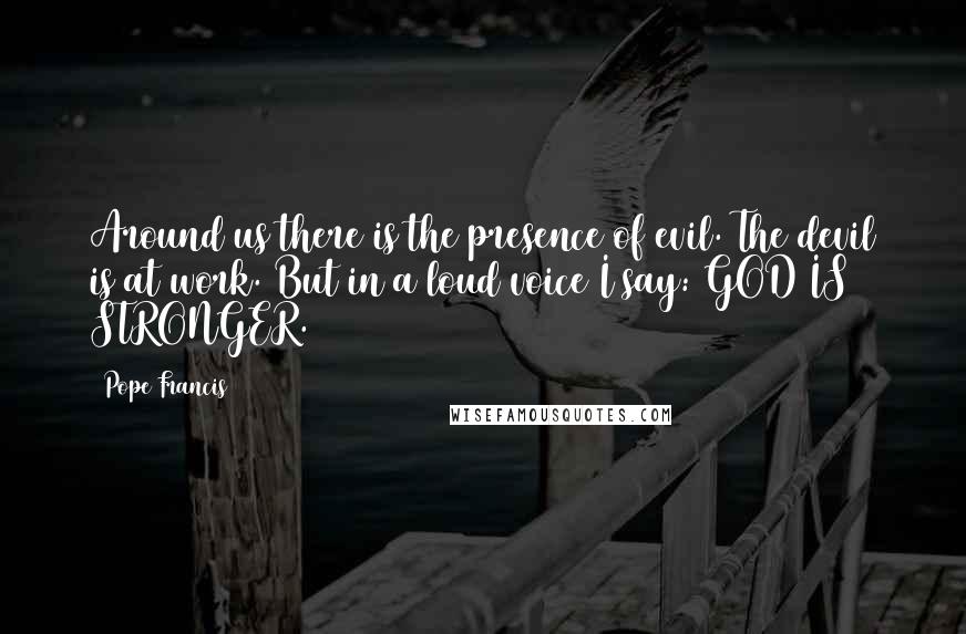 Pope Francis Quotes: Around us there is the presence of evil. The devil is at work. But in a loud voice I say: GOD IS STRONGER.