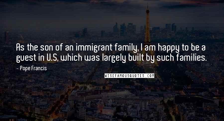 Pope Francis Quotes: As the son of an immigrant family, I am happy to be a guest in U.S, which was largely built by such families.