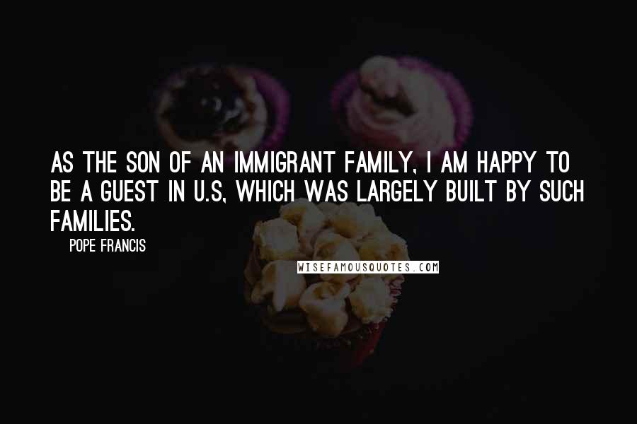 Pope Francis Quotes: As the son of an immigrant family, I am happy to be a guest in U.S, which was largely built by such families.