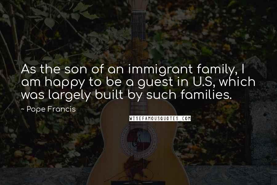 Pope Francis Quotes: As the son of an immigrant family, I am happy to be a guest in U.S, which was largely built by such families.