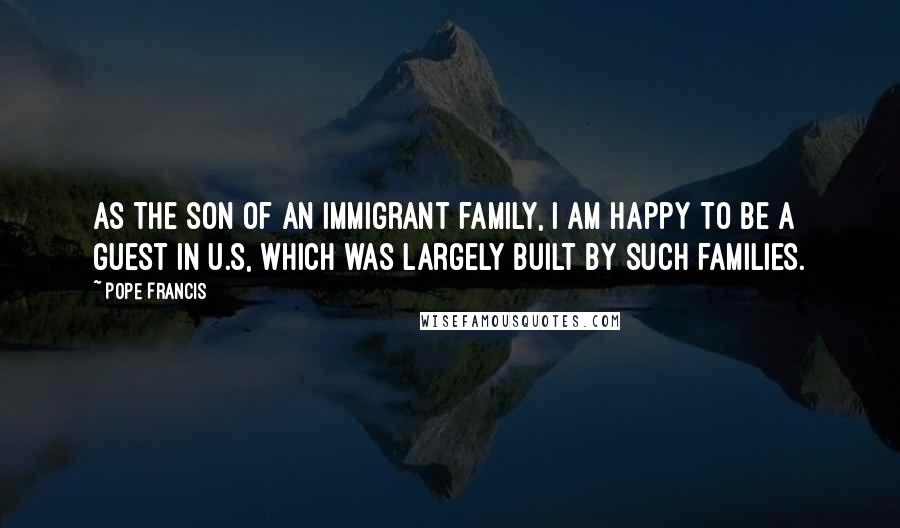 Pope Francis Quotes: As the son of an immigrant family, I am happy to be a guest in U.S, which was largely built by such families.