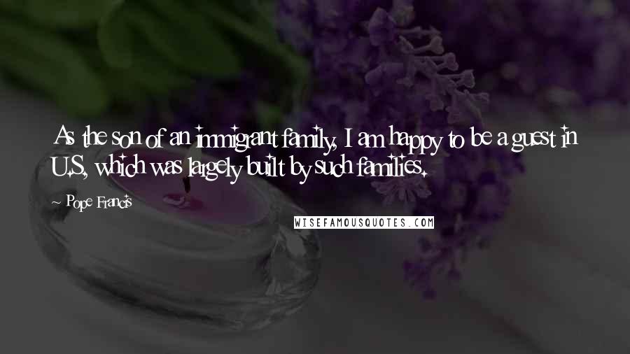 Pope Francis Quotes: As the son of an immigrant family, I am happy to be a guest in U.S, which was largely built by such families.