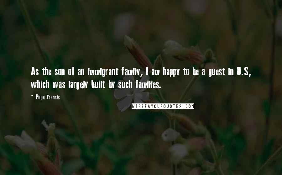 Pope Francis Quotes: As the son of an immigrant family, I am happy to be a guest in U.S, which was largely built by such families.