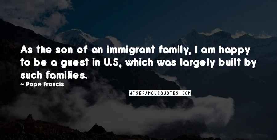Pope Francis Quotes: As the son of an immigrant family, I am happy to be a guest in U.S, which was largely built by such families.